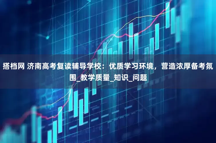 搭档网 济南高考复读辅导学校：优质学习环境，营造浓厚备考氛围_教学质量_知识_问题