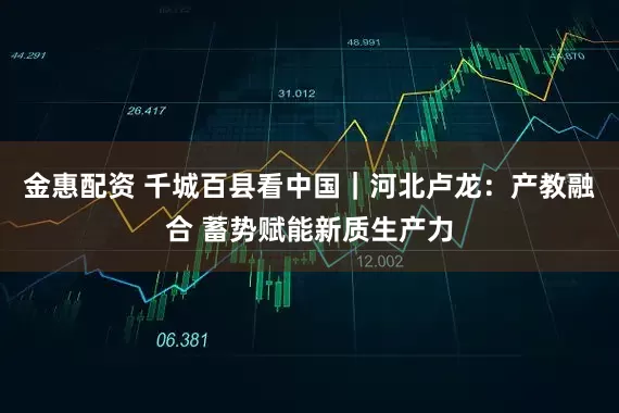 金惠配资 千城百县看中国｜河北卢龙：产教融合 蓄势赋能新质生产力