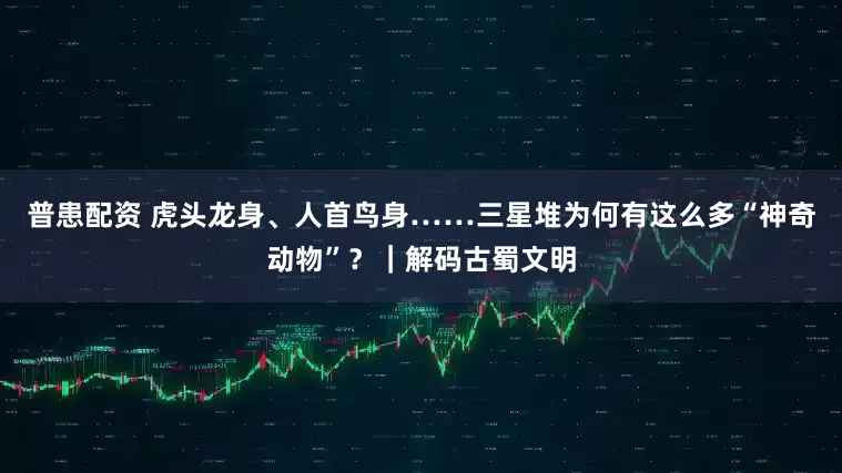 普患配资 虎头龙身、人首鸟身……三星堆为何有这么多“神奇动物”？｜解码古蜀文明