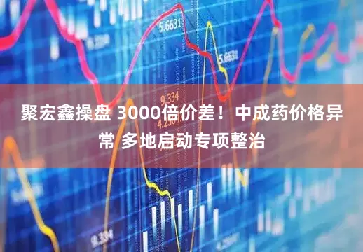 聚宏鑫操盘 3000倍价差！中成药价格异常 多地启动专项整治