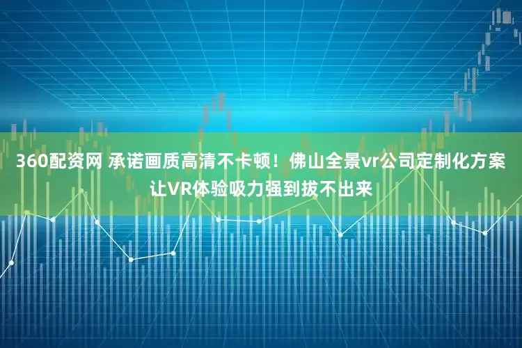 360配资网 承诺画质高清不卡顿！佛山全景vr公司定制化方案让VR体验吸力强到拔不出来